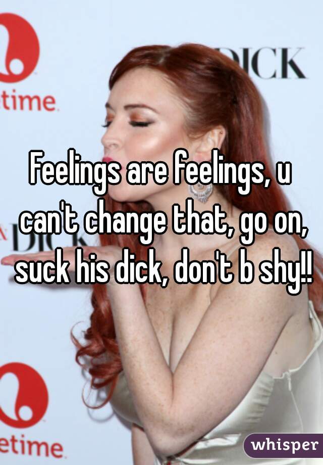 Feelings are feelings, u can't change that, go on, suck his dick, don't b shy!!