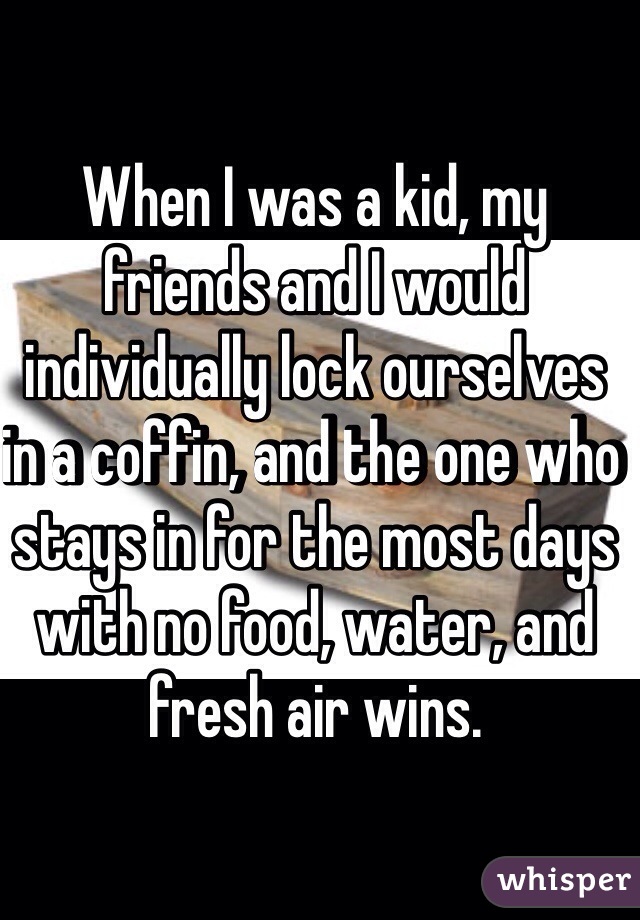 When I was a kid, my friends and I would individually lock ourselves in a coffin, and the one who stays in for the most days with no food, water, and fresh air wins. 