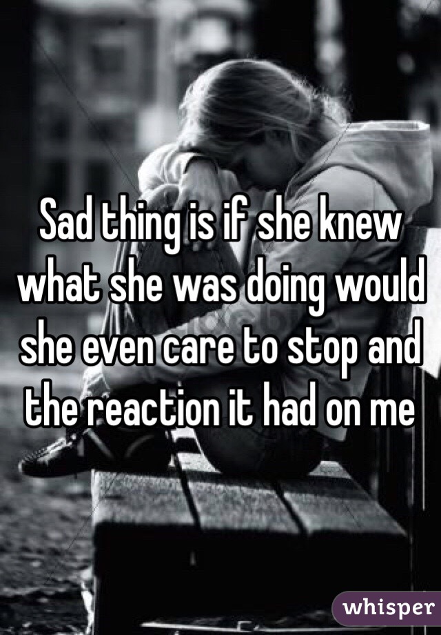 Sad thing is if she knew what she was doing would she even care to stop and the reaction it had on me 