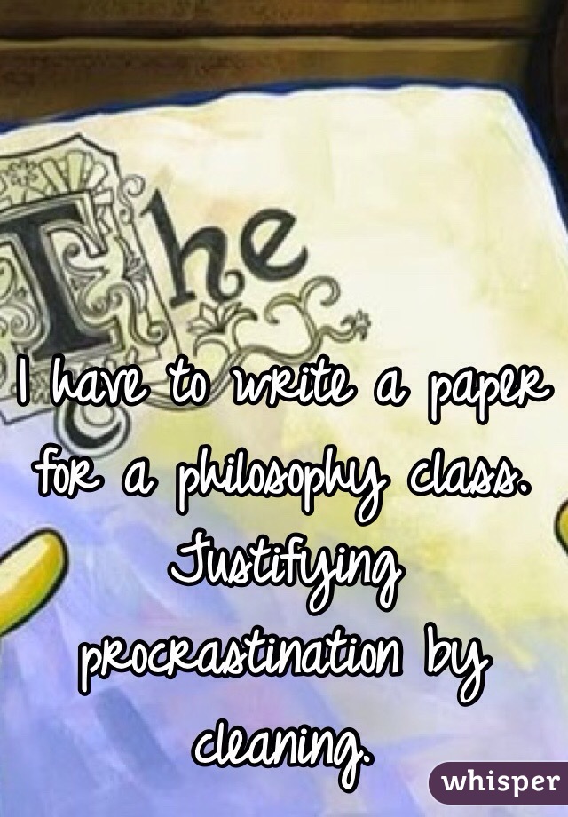 I have to write a paper for a philosophy class. Justifying procrastination by cleaning. 