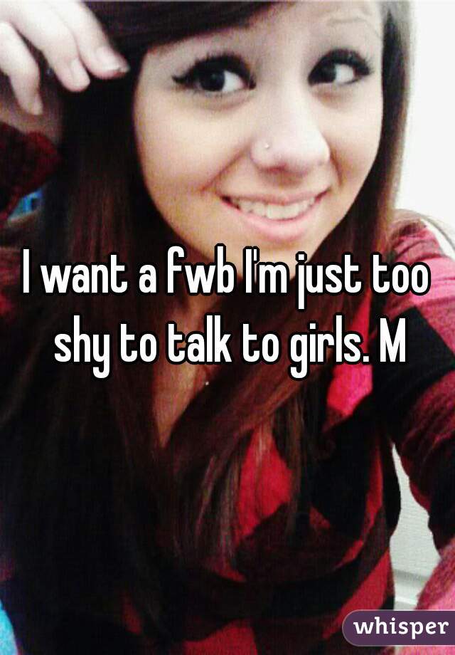 I want a fwb I'm just too shy to talk to girls. M