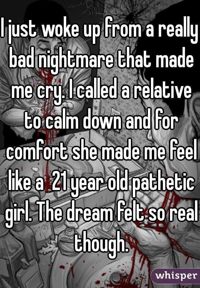 I just woke up from a really bad nightmare that made me cry. I called a relative to calm down and for comfort she made me feel like a  21 year old pathetic girl. The dream felt so real though.