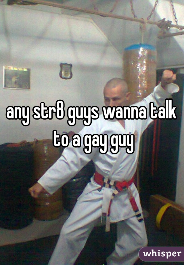 any str8 guys wanna talk to a gay guy