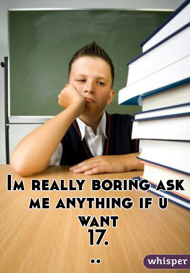 Im really boring ask me anything if u want 17...
