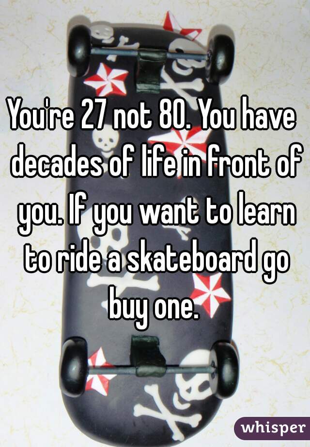 You're 27 not 80. You have  decades of life in front of you. If you want to learn to ride a skateboard go buy one. 