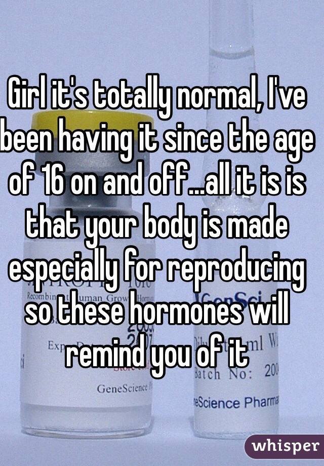 Girl it's totally normal, I've been having it since the age of 16 on and off...all it is is that your body is made especially for reproducing so these hormones will remind you of it 