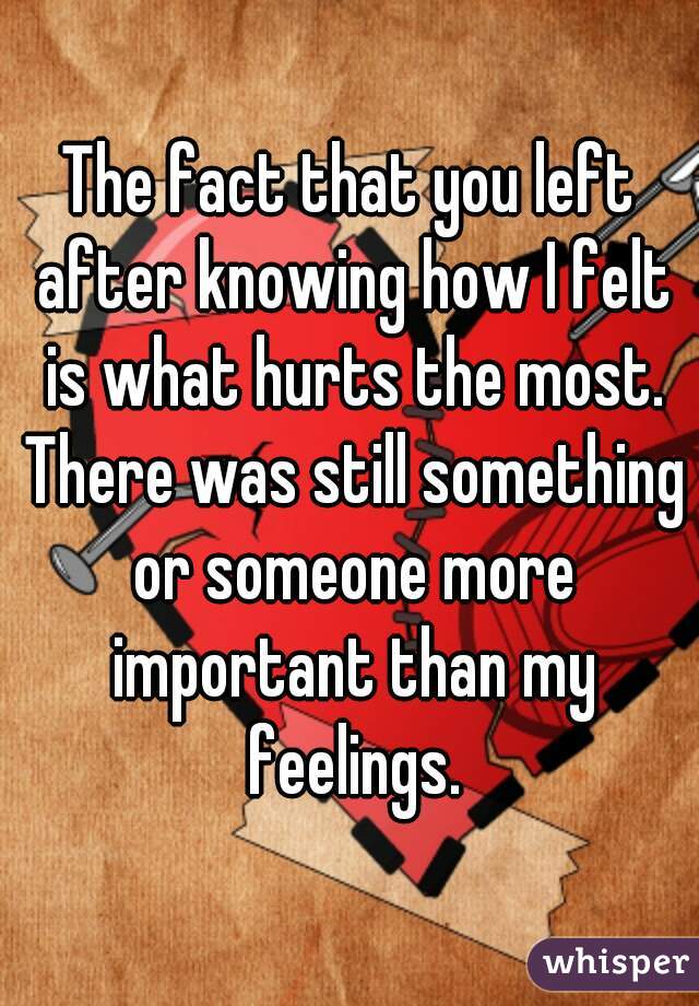 The fact that you left after knowing how I felt is what hurts the most. There was still something or someone more important than my feelings.