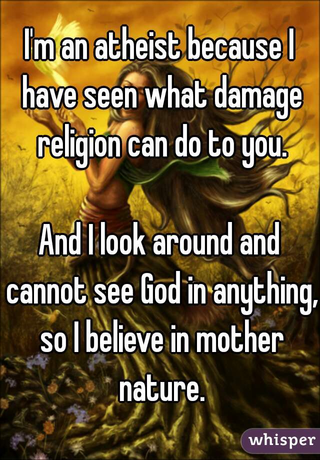 I'm an atheist because I have seen what damage religion can do to you.

And I look around and cannot see God in anything, so I believe in mother nature.