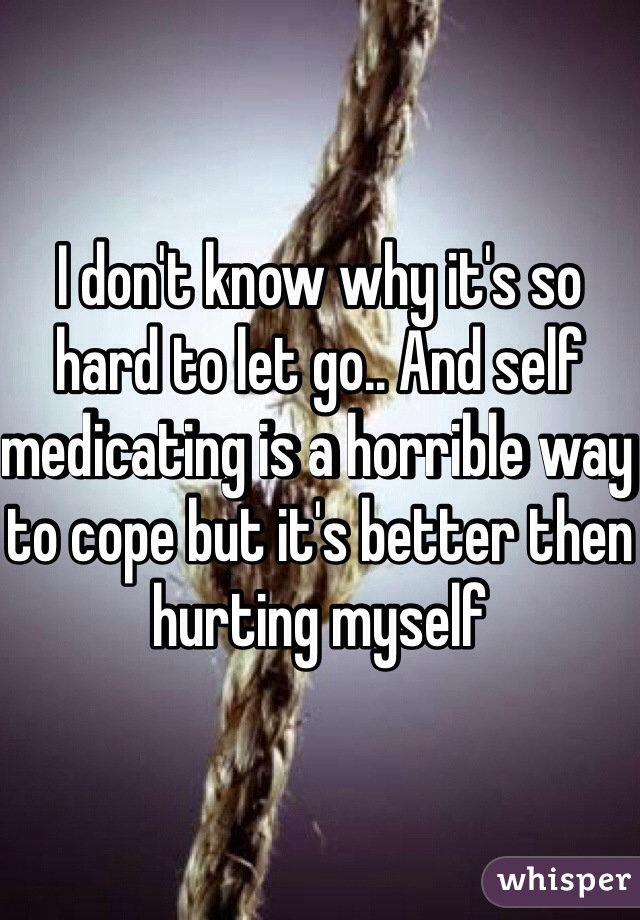 I don't know why it's so hard to let go.. And self medicating is a horrible way to cope but it's better then hurting myself 