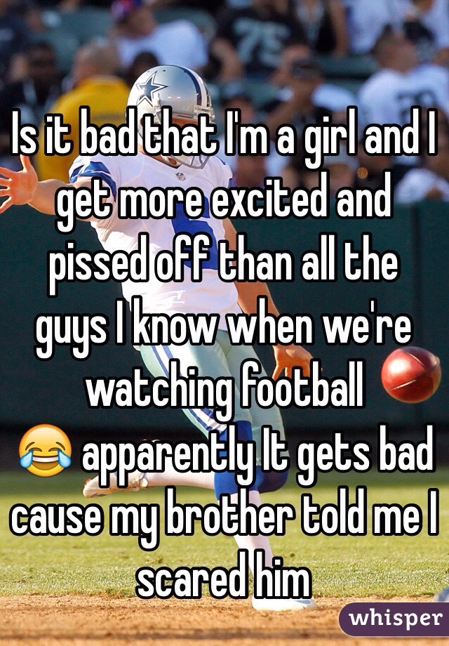 Is it bad that I'm a girl and I get more excited and pissed off than all the guys I know when we're watching football
😂 apparently It gets bad cause my brother told me I scared him 