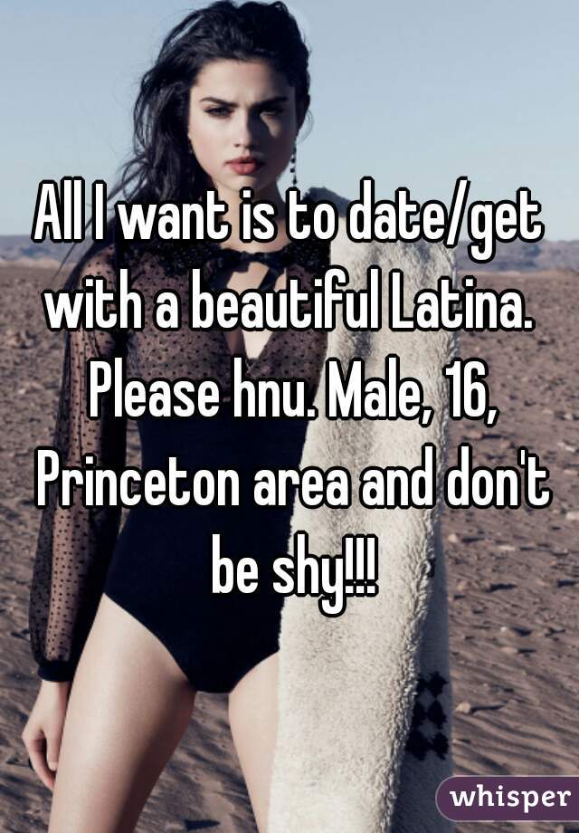 All I want is to date/get with a beautiful Latina.  Please hnu. Male, 16, Princeton area and don't be shy!!!
