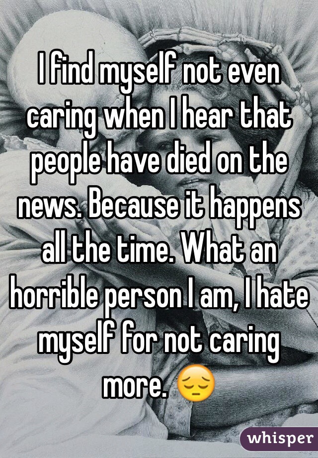 I find myself not even caring when I hear that people have died on the news. Because it happens all the time. What an horrible person I am, I hate myself for not caring more. 😔