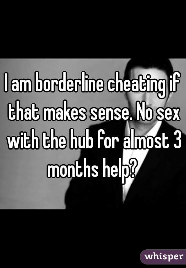 I am borderline cheating if that makes sense. No sex with the hub for almost 3 months help? 