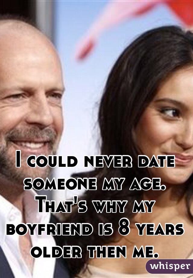 I could never date someone my age. That's why my boyfriend is 8 years older then me. 