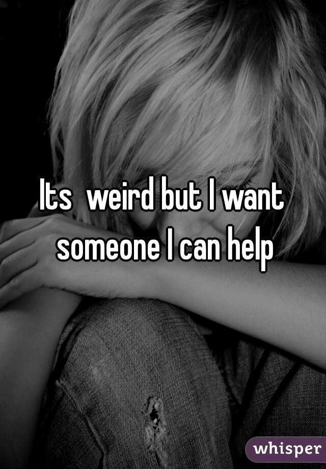 Its  weird but I want someone I can help