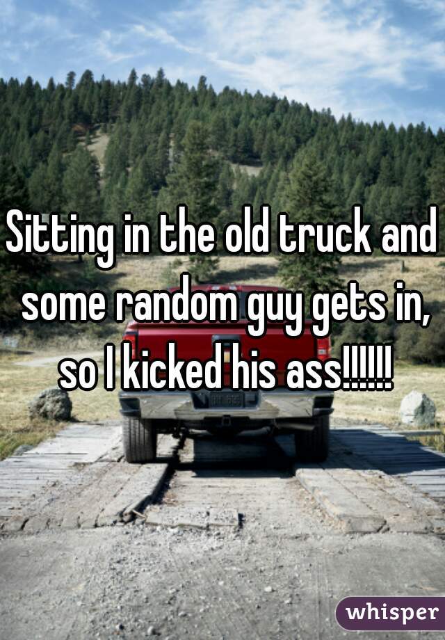 Sitting in the old truck and some random guy gets in, so I kicked his ass!!!!!!
