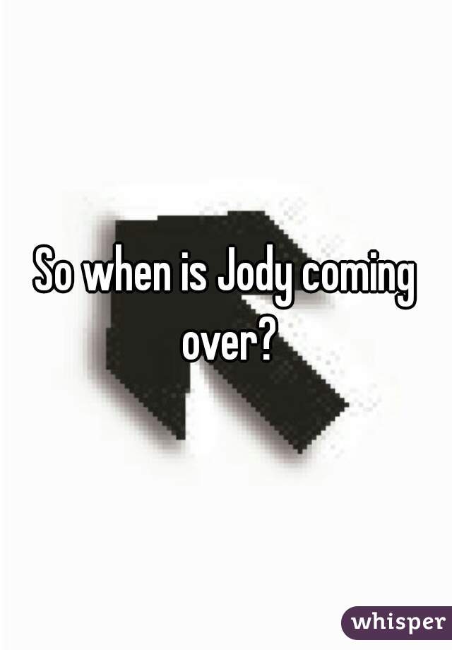 So when is Jody coming over?