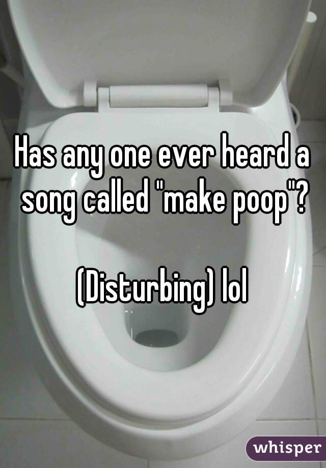 Has any one ever heard a song called "make poop"?

(Disturbing) lol