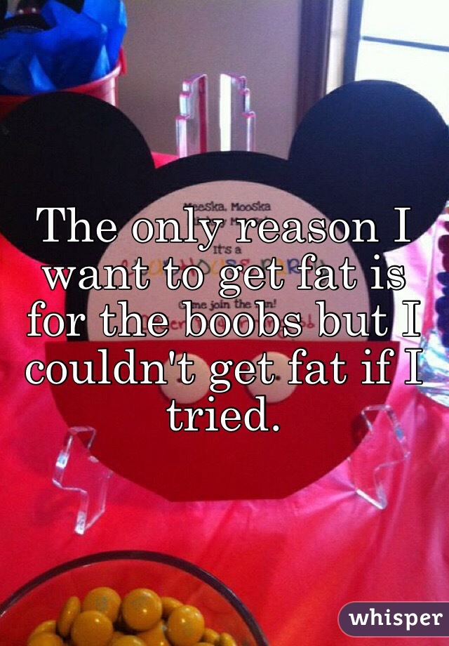 The only reason I want to get fat is for the boobs but I couldn't get fat if I tried.