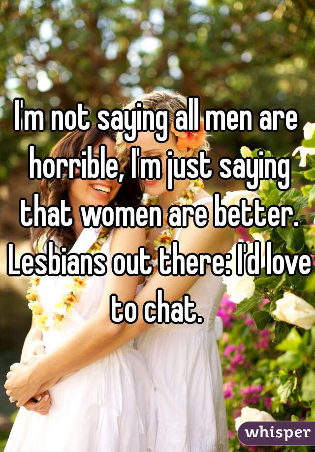 I'm not saying all men are horrible, I'm just saying that women are better. Lesbians out there: I'd love to chat. 