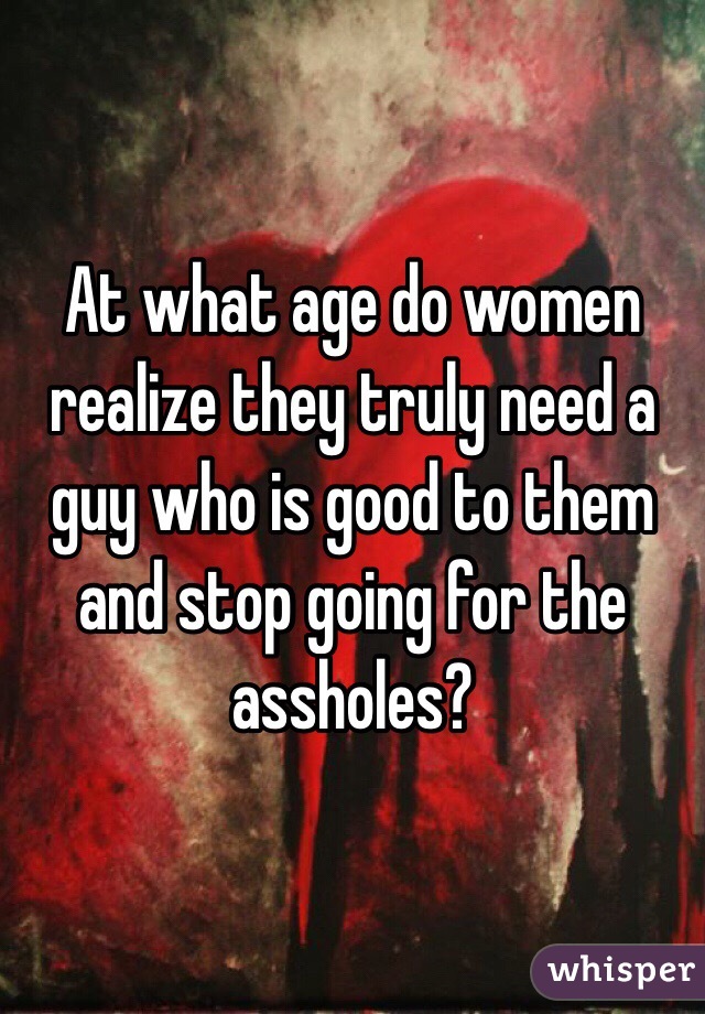 At what age do women realize they truly need a guy who is good to them and stop going for the assholes?