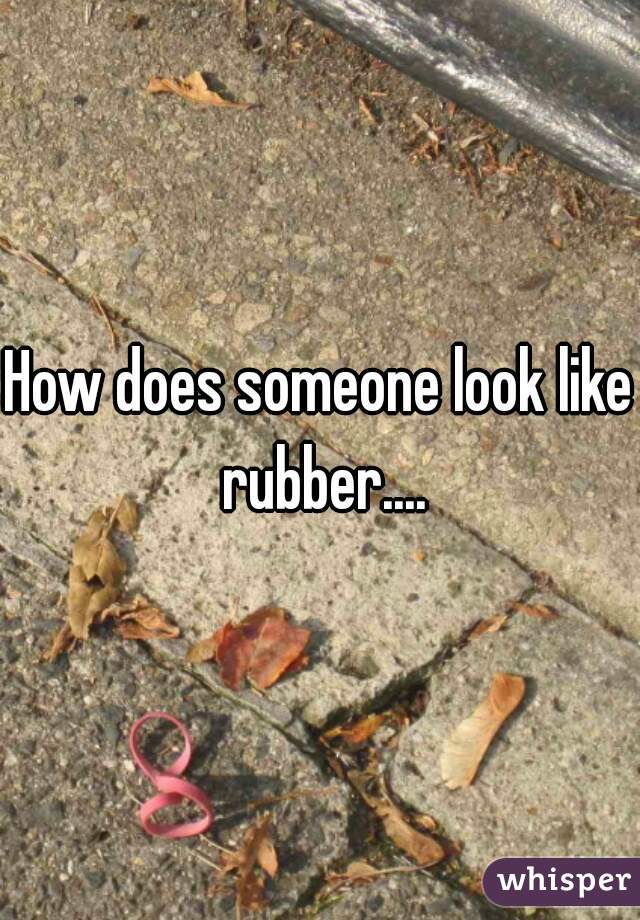 How does someone look like rubber....