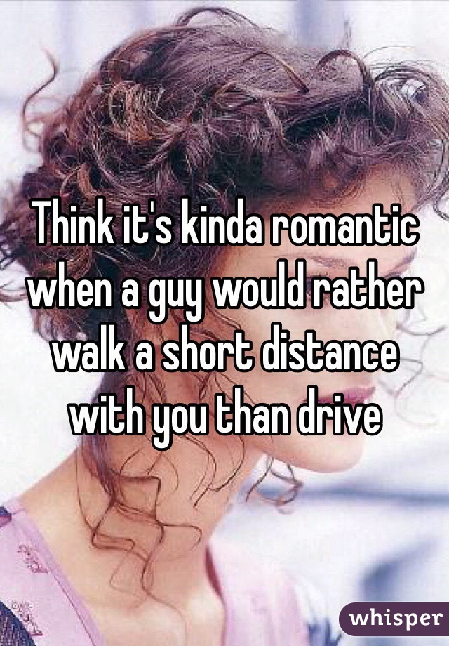 Think it's kinda romantic when a guy would rather walk a short distance with you than drive
