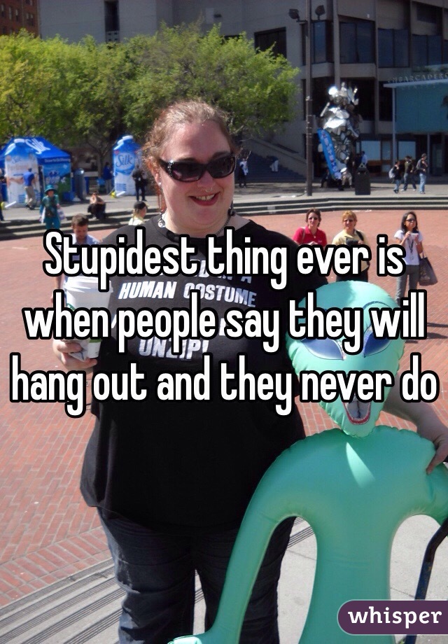Stupidest thing ever is when people say they will hang out and they never do 