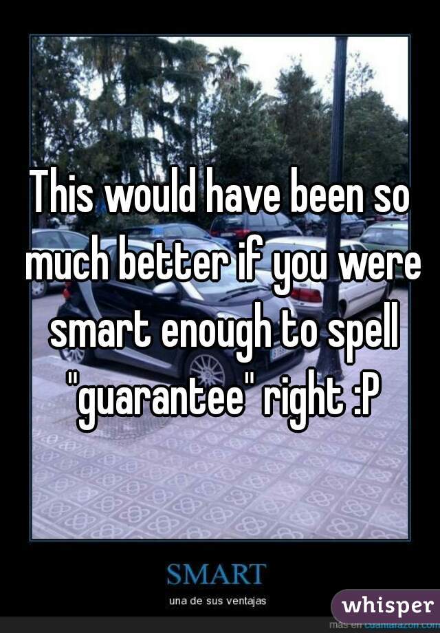 This would have been so much better if you were smart enough to spell "guarantee" right :P