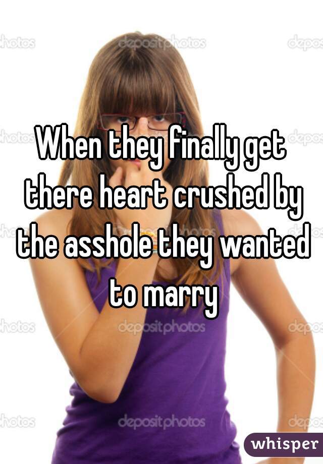 When they finally get there heart crushed by the asshole they wanted to marry