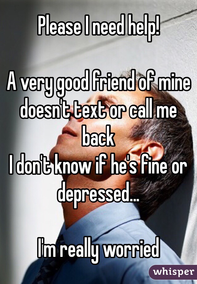 Please I need help! 

A very good friend of mine doesn't text or call me back 
I don't know if he's fine or depressed...

I'm really worried 
