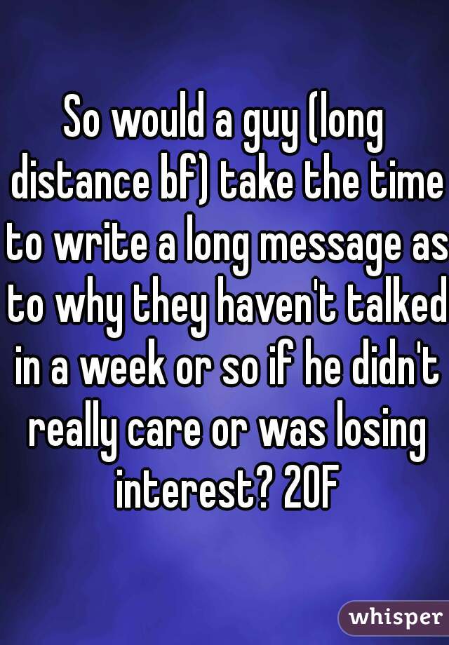 So would a guy (long distance bf) take the time to write a long message as to why they haven't talked in a week or so if he didn't really care or was losing interest? 20F