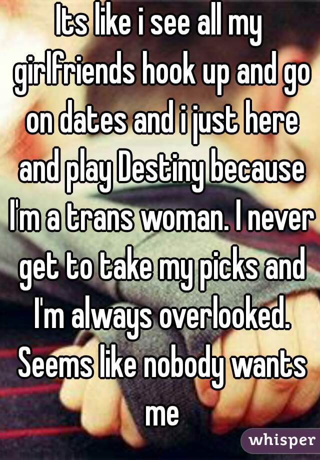 Its like i see all my girlfriends hook up and go on dates and i just here and play Destiny because I'm a trans woman. I never get to take my picks and I'm always overlooked. Seems like nobody wants me