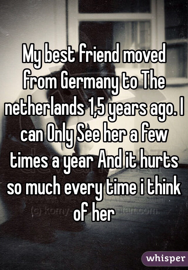 My best friend moved from Germany to The netherlands 1,5 years ago. I can Only See her a few times a year And it hurts so much every time i think of her
