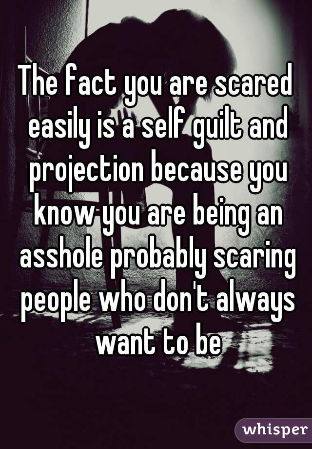The fact you are scared easily is a self guilt and projection because you know you are being an asshole probably scaring people who don't always want to be
