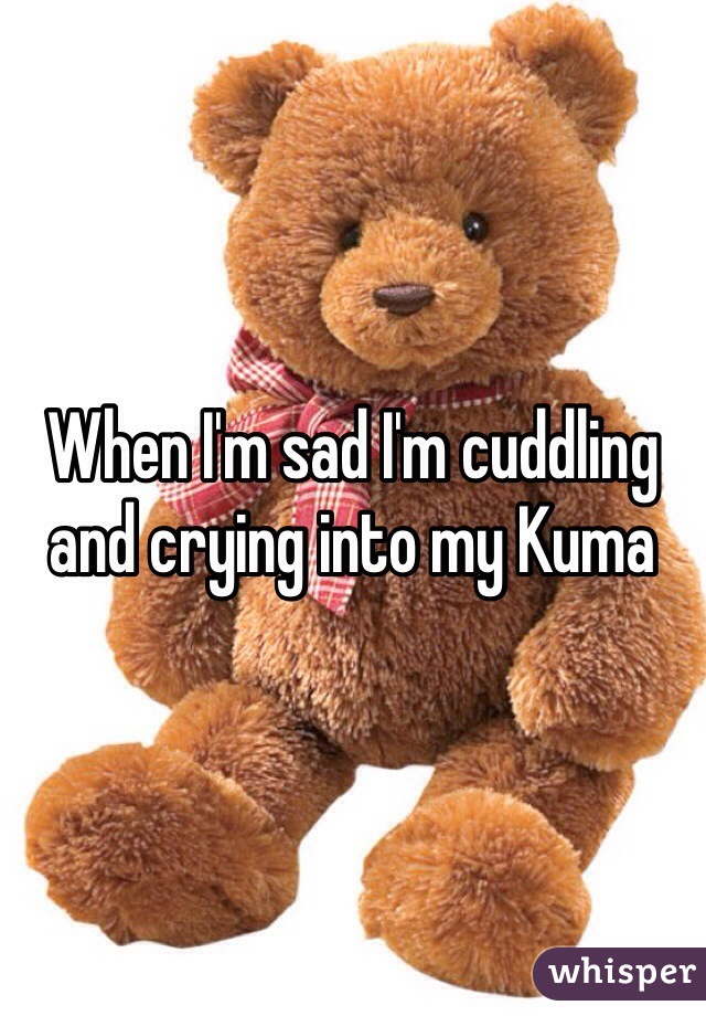 When I'm sad I'm cuddling and crying into my Kuma