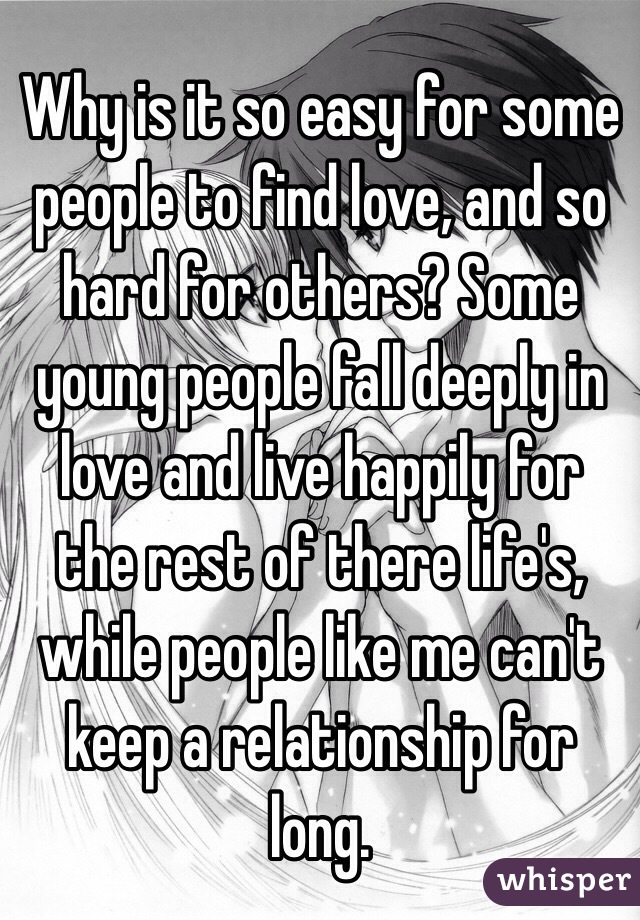 Why is it so easy for some people to find love, and so hard for others? Some young people fall deeply in love and live happily for the rest of there life's, while people like me can't keep a relationship for long.