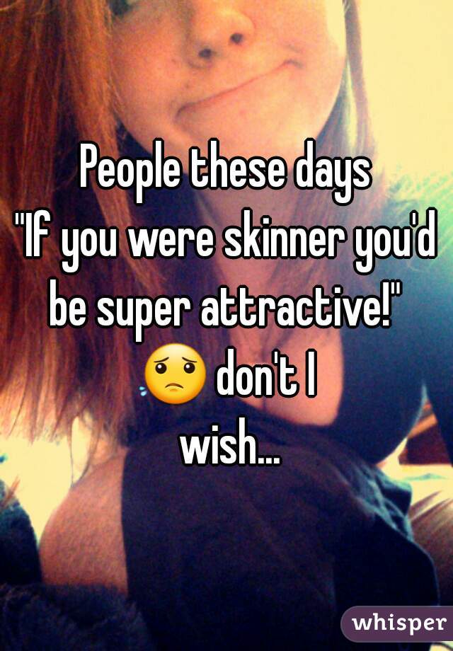 People these days
"If you were skinner you'd be super attractive!" 
😟 don't I wish...