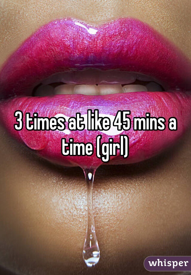 3 times at like 45 mins a time (girl) 