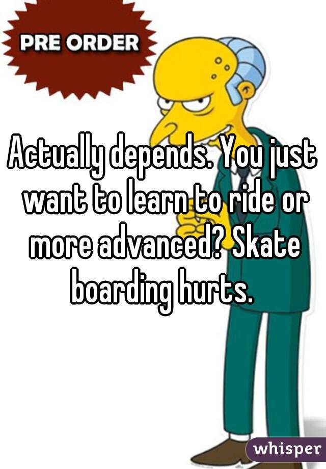 Actually depends. You just want to learn to ride or more advanced? Skate boarding hurts. 