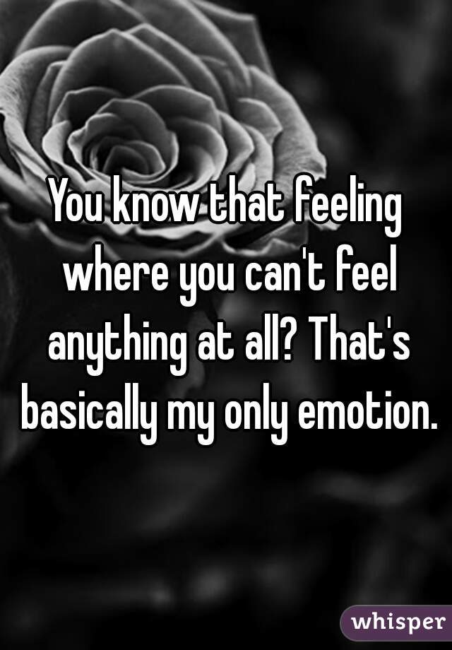 You know that feeling where you can't feel anything at all? That's basically my only emotion.