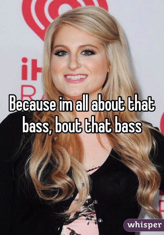 Because im all about that bass, bout that bass