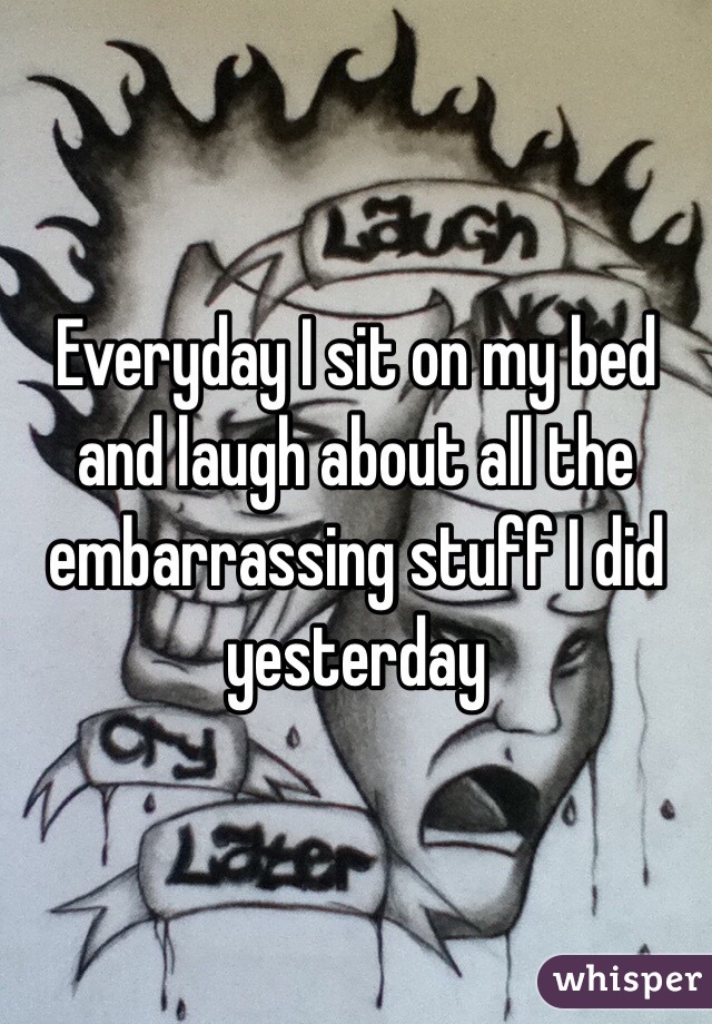 Everyday I sit on my bed and laugh about all the embarrassing stuff I did yesterday