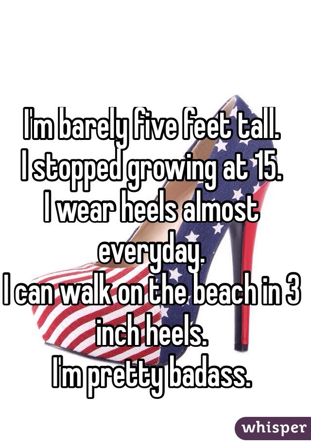 I'm barely five feet tall. 
I stopped growing at 15.
I wear heels almost everyday.
I can walk on the beach in 3 inch heels.
I'm pretty badass.

