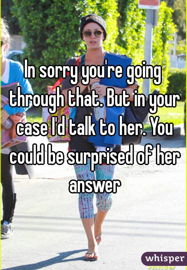 In sorry you're going through that. But in your case I'd talk to her. You could be surprised of her answer
