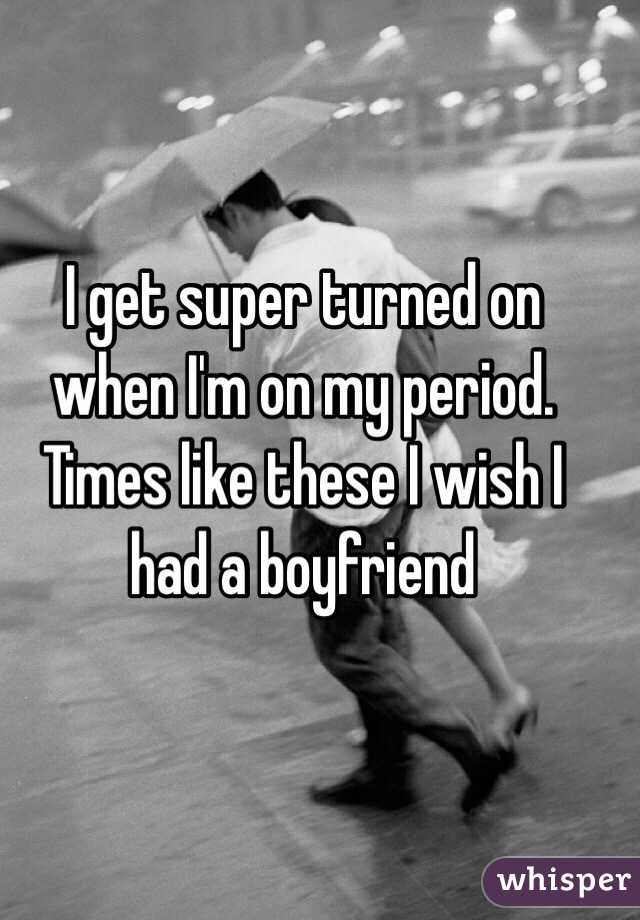 I get super turned on when I'm on my period. Times like these I wish I had a boyfriend 
