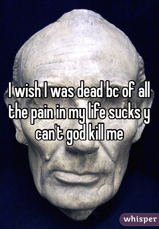 I wish I was dead bc of all the pain in my life sucks y can't god kill me 