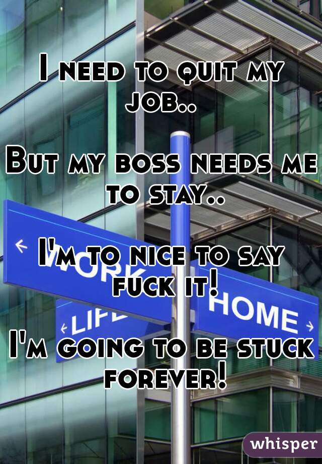I need to quit my job.. 

But my boss needs me to stay..

I'm to nice to say fuck it!

I'm going to be stuck forever!