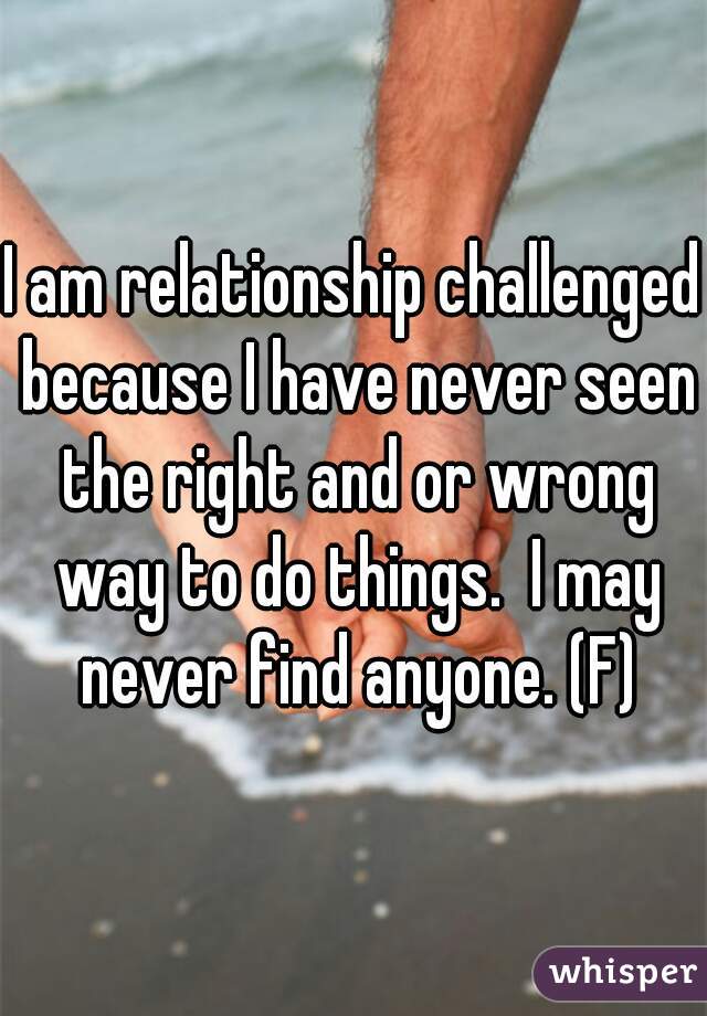 I am relationship challenged because I have never seen the right and or wrong way to do things.  I may never find anyone. (F)