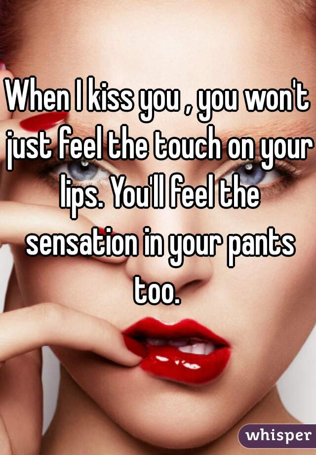 When I kiss you , you won't just feel the touch on your lips. You'll feel the sensation in your pants too. 